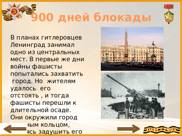 900 дней блокады В планах гитлеровцев Ленинград занимал одно из центральных мест. В первые же дни войны фашисты попытались захватить город. Но жителям удалось его отстоять , и тогда фашисты перешли к длительной осаде. Они окружили город плотным кольцом, надеясь задушить его голодной блокадой.