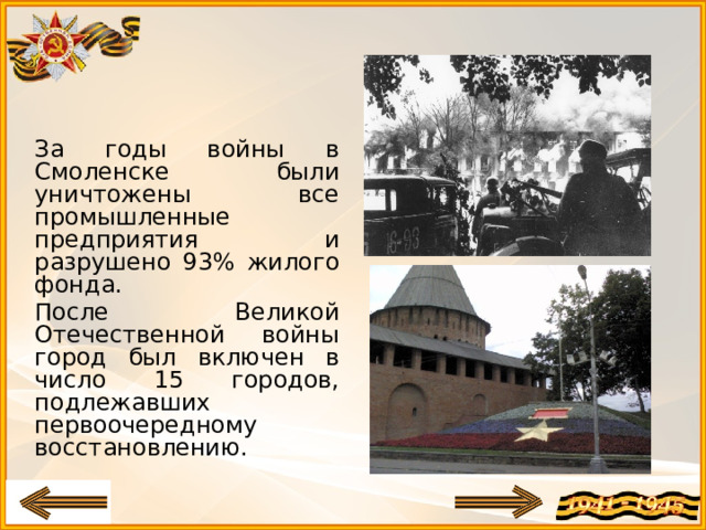 За годы войны в Смоленске были уничтожены все промышленные предприятия и разрушено 93% жилого фонда. После Великой Отечественной войны город был включен в число 15 городов, подлежавших первоочередному восстановлению.