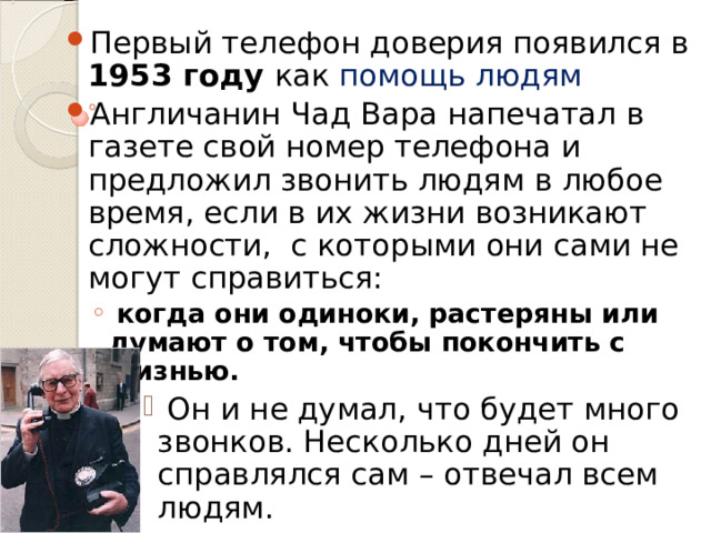 Первый телефон доверия появился в 1953 году как помощь людям Англичанин Чад Вара напечатал в газете свой номер телефона и предложил звонить людям в любое время, если в их жизни возникают сложности, с которыми они сами не могут справиться:  когда они одиноки, растеряны или думают о том, чтобы покончить с жизнью.  Он и не думал, что будет много звонков. Несколько дней он справлялся сам – отвечал всем людям.   когда они одиноки, растеряны или думают о том, чтобы покончить с жизнью.  Он и не думал, что будет много звонков. Несколько дней он справлялся сам – отвечал всем людям.   Он и не думал, что будет много звонков. Несколько дней он справлялся сам – отвечал всем людям.   Он и не думал, что будет много звонков. Несколько дней он справлялся сам – отвечал всем людям.   Он и не думал, что будет много звонков. Несколько дней он справлялся сам – отвечал всем людям.  
