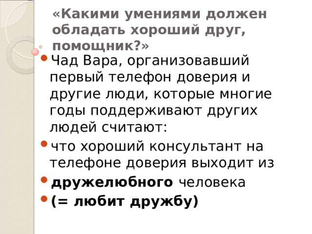«Какими умениями должен обладать хороший друг, помощник?»  Чад Вара, организовавший первый телефон доверия и другие люди, которые многие годы поддерживают других людей считают: что хороший консультант на телефоне доверия выходит из дружелюбного человека (= любит дружбу) 