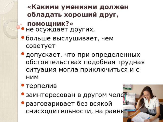 «Какими умениями должен обладать хороший друг, помощник?»  не осуждает других, больше выслушивает, чем советует допускает, что при определенных обстоятельствах подобная трудная ситуация могла приключиться и с ним терпелив заинтересован в другом человеке разговаривает без всякой снисходительности, на равных 