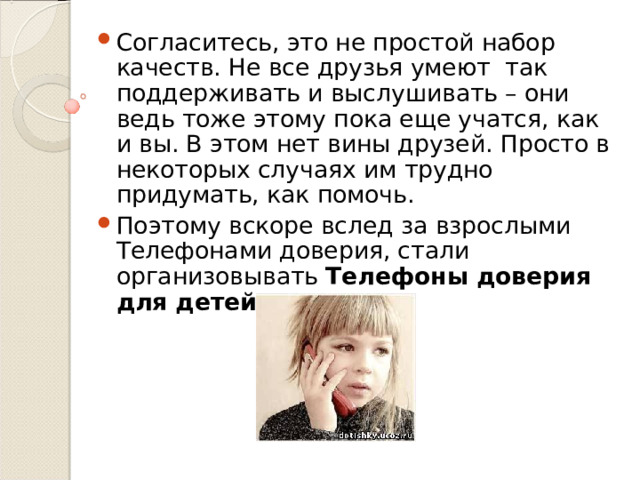Согласитесь, это не простой набор качеств. Не все друзья умеют так поддерживать и выслушивать – они ведь тоже этому пока еще учатся, как и вы. В этом нет вины друзей. Просто в некоторых случаях им трудно придумать, как помочь. Поэтому вскоре вслед за взрослыми Телефонами доверия, стали организовывать Телефоны доверия для детей. 