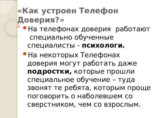 «Как устроен Телефон Доверия?» На телефонах доверия работают специально обученные специалисты - психологи. На некоторых Телефонах доверия могут работать даже подростки, которые прошли специальное обучение – туда звонят те ребята, которым проще поговорить о наболевшем со сверстником, чем со взрослым. 