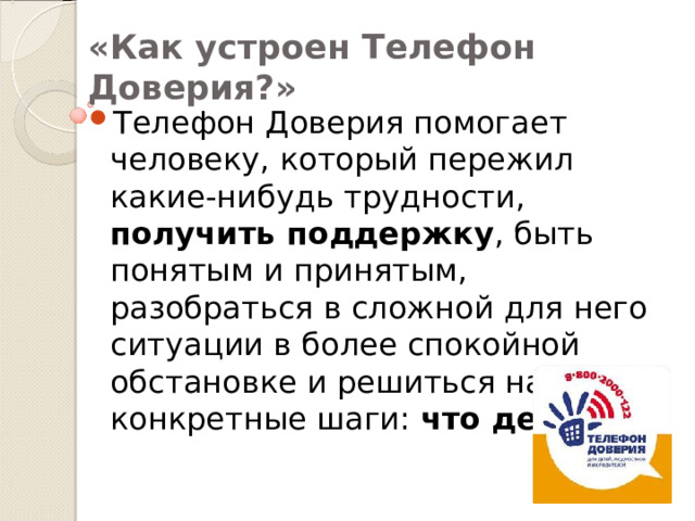 «Как устроен Телефон Доверия?» Телефон Доверия помогает человеку, который пережил какие-нибудь трудности, получить поддержку , быть понятым и принятым, разобраться в сложной для него ситуации в более спокойной обстановке и решиться на конкретные шаги: что делать? 