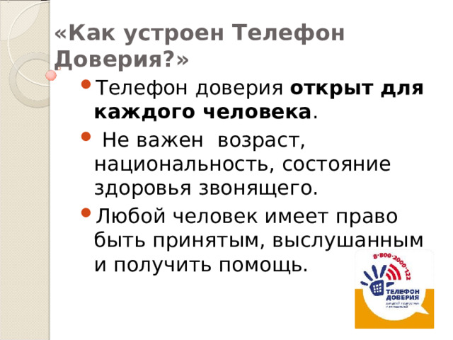 «Как устроен Телефон Доверия?» Телефон доверия открыт для каждого человека .  Не важен возраст, национальность, состояние здоровья звонящего. Любой человек имеет право быть принятым, выслушанным и получить помощь. 