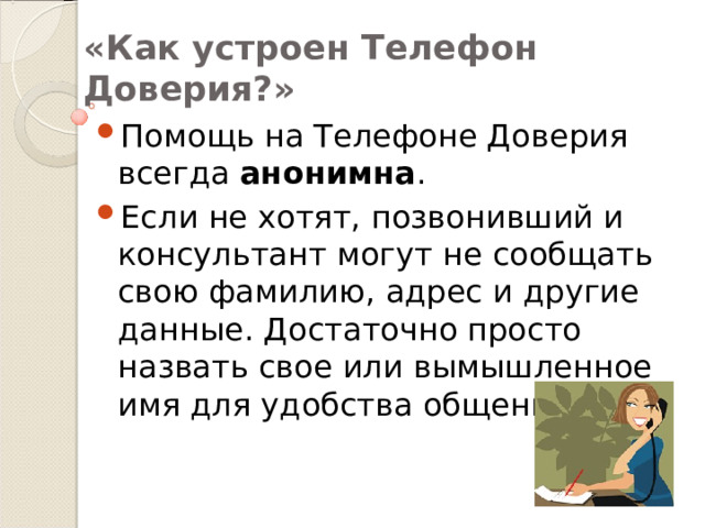 «Как устроен Телефон Доверия?» Помощь на Телефоне Доверия всегда анонимна . Если не хотят, позвонивший и консультант могут не сообщать свою фамилию, адрес и другие данные. Достаточно просто назвать свое или вымышленное имя для удобства общения. 