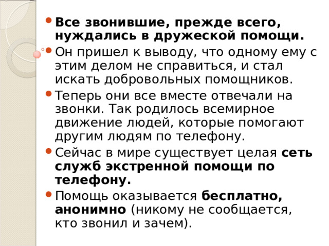 Все звонившие, прежде всего, нуждались в дружеской помощи.  Он пришел к выводу, что одному ему с этим делом не справиться, и стал искать добровольных помощников. Теперь они все вместе отвечали на звонки. Так родилось всемирное движение людей, которые помогают другим людям по телефону. Сейчас в мире существует целая сеть служб экстренной помощи по телефону. Помощь оказывается бесплатно, анонимно (никому не сообщается, кто звонил и зачем).  