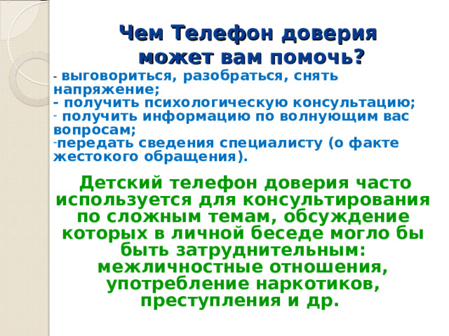 Чем Т елефон доверия  может вам помочь?   - выговориться, разобраться, снять напряжение; - получить психологическую консультацию;  получить информацию по волнующим вас вопросам; передать сведения специалисту (о факте жестокого обращения).  Детский телефон доверия часто используется для консультирования по сложным темам, обсуждение которых в личной беседе могло бы быть затруднительным: межличностные отношения, употребление наркотиков, преступления и др. 