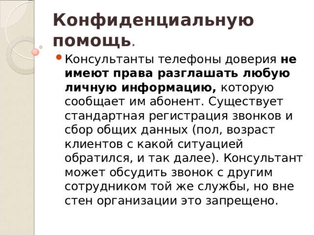 Конфиденциальную помощь . Консультанты телефоны доверия не имеют права разглашать любую личную информацию, которую сообщает им абонент. Существует стандартная регистрация звонков и сбор общих данных (пол, возраст клиентов с какой ситуацией обратился, и так далее). Консультант может обсудить звонок с другим сотрудником той же службы, но вне стен организации это запрещено. 