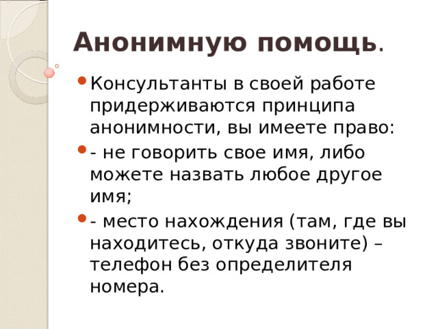 Анонимную помощь . Консультанты в своей работе придерживаются принципа анонимности, вы имеете право: - не говорить свое имя, либо можете назвать любое другое имя; - место нахождения (там, где вы находитесь, откуда звоните) – телефон без определителя номера. 