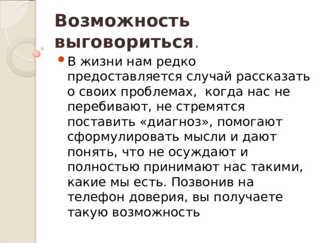 Возможность выговориться . В жизни нам редко предоставляется случай рассказать о своих проблемах,  когда нас не перебивают, не стремятся поставить «диагноз», помогают сформулировать мысли и дают понять, что не осуждают и полностью принимают нас такими, какие мы есть. Позвонив на телефон доверия, вы получаете такую возможность  
