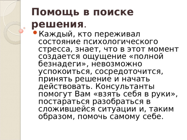 Помощь в поиске решения . Каждый, кто переживал состояние психологического стресса, знает, что в этот момент создается ощущение «полной безнадеги», невозможно успокоиться, сосредоточится, принять решение и начать действовать. Консультанты помогут Вам «взять себя в руки», постараться разобраться в сложившейся ситуации и, таким образом, помочь самому себе. 