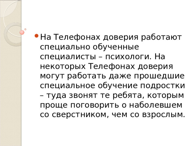 На Телефонах доверия работают специально обученные специалисты – психологи. На некоторых Телефонах доверия могут работать даже прошедшие специальное обучение подростки – туда звонят те ребята, которым проще поговорить о наболевшем со сверстником, чем со взрослым.  