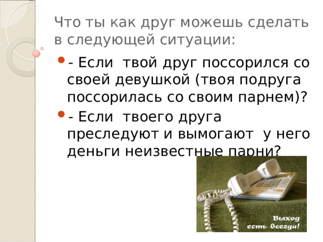 Что ты как друг можешь сделать в следующей ситуации: - Если твой друг поссорился со своей девушкой (твоя подруга поссорилась со своим парнем)? - Если твоего друга преследуют и вымогают у него деньги неизвестные парни? 
