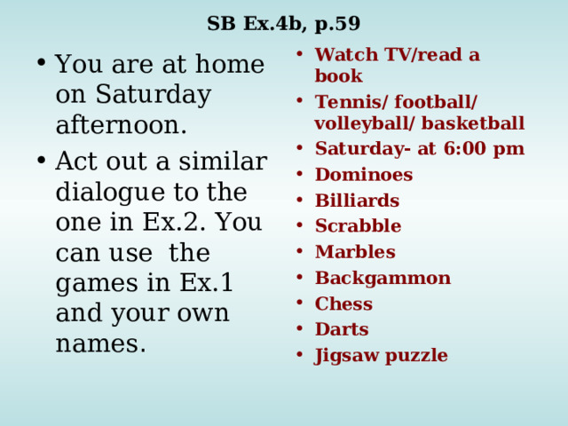 SB Ex.4b, p.59 Watch TV/read a book Tennis/ football/ volleyball/ basketball Saturday- at 6:00 pm Dominoes Billiards Scrabble Marbles Backgammon Chess Darts Jigsaw puzzle You are at home on Saturday afternoon. Act out a similar dialogue to the one in Ex.2. You can use the games in Ex.1 and your own names .