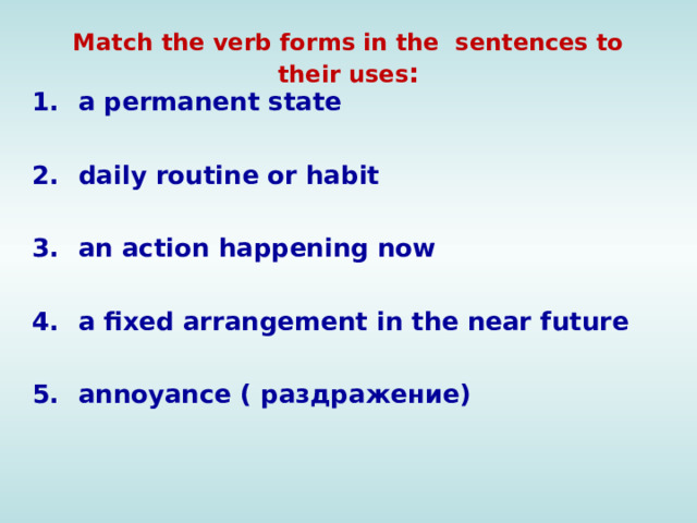 Match the verb forms in the sentences to their uses : a permanent state daily routine or habit an action happening now a fixed arrangement in the near future annoyance ( раздражение)