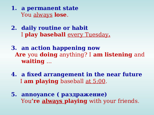 a permanent state You always lose . daily routine or habit I play baseball every Tuesday . an action happening now Are you doing anything? I am listening and waiting … a fixed arrangement in the near future I am playing baseball at 5:00 . annoyance ( раздражение) You ’re always playing with your friends .