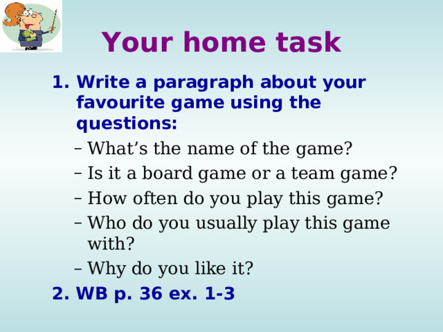 Your home task Write a paragraph about your favourite game using the questions: What’s the name of the game? Is it a board game or a team game? How often do you play this game? Who do you usually play this game with? Why do you like it? What’s the name of the game? Is it a board game or a team game? How often do you play this game? Who do you usually play this game with? Why do you like it? 2. WB p. 36 ex. 1-3