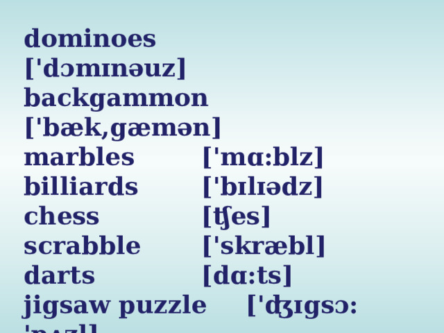 dominoes   ['dɔmɪnəuz] backgammon ['bæk,gæmən] marbles   ['mɑ:blz] billiards   ['bɪlɪədz] chess    [ʧes] scrabble   ['skræbl] darts    [dɑ:ts] jigsaw puzzle  ['ʤɪgsɔ: 'pʌzl] 