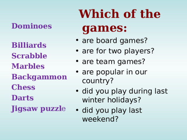 Which of the games: are board games? are for two players? are team games? are popular in our country? did you play during last winter holidays? did you play last weekend? Dominoes Billiards Scrabble Marbles Backgammon Chess Darts Jigsaw puzzl e