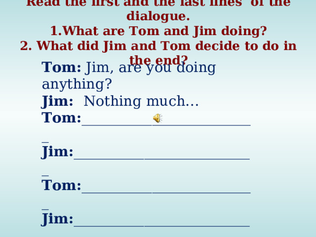 Read the first and the last lines of the dialogue. 1.What are Tom and Jim doing? 2. What did Jim and Tom decide to do in the end? Tom: Jim, are you doing anything? Jim: Nothing much… Tom: _________________________ Jim: __________________________ Tom: _________________________ Jim: __________________________ Tom: You are right. Darts then.