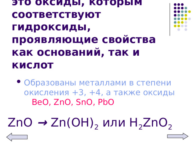 Амфотерные оксиды – это оксиды, которым соответствуют гидроксиды, проявляющие свойства как оснований, так и кислот Образованы металлами в степени окисления +3, +4, а также оксиды ВеО, ZnO, SnO, PbO ZnO → Zn(OH) 2 или Н 2 Zn О 2