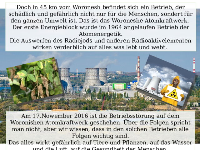 Doch in 45 km vom Woronesh befindet sich ein Betrieb, der schädlich und gefährlich nicht nur für die Menschen, sondert für den ganzen Umwelt ist. Das ist das Woroneshe Atomkraftwerk. Der erste Energieblock wurde im 1964 angelaufen Betrieb der Atomenergetik. Die Auswerfen des Radiojods und anderen Radioaktivelementen wirken verderblich auf alles was lebt und webt. Am 17.Nowember 2016 ist die Betriebsstörung auf dem Woronishen Atomkraftwerk geschehen. Über die Folgen spricht man nicht, aber wir wissen, dass in den solchen Betrieben alle Folgen wichtig sind. Das alles wirkt gefährlich auf Tiere und Pflanzen, auf das Wasser und die Luft, auf die Gesundheit der Menschen. 