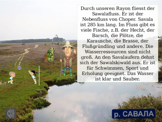 Durch unseren Rayon fliesst der Sawalafluss. Er ist der Nebenfluss von Choper. Savala ist 285 km lang. Im Fluss gibt es viele Fische, z.B. der Hecht, der Barsch, die Plötze, die Karausche, die Brasse, der Flußgründling und andere. Die Wasserressourcen sind nicht groß. An den Savalaufern dehnt sich der Sawalskiwald aus. Er ist für Schwimmen, Sport und Erholung geeignet. Das Wasser ist klar und Sauber. 