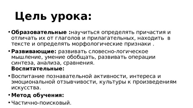 Цель урока: Образовательные : научиться определять причастия и отличать их от глаголов и прилагательных, находить в тексте и определять морфологические признаки . Развивающие:  развивать словесно-логическое мышление, умение обобщать, развивать операции синтеза, анализа, сравнения.  Воспитательные: Воспитание познавательной активности, интереса и эмоциональной отзывчивости, культуры к произведениям искусства. Метод обучения: Частично-поисковый. 