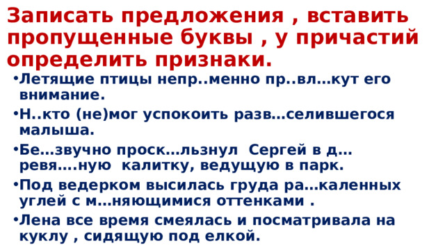 Записать предложения , вставить пропущенные буквы , у причастий определить признаки. Летящие птицы непр..менно пр..вл…кут его внимание.  Н..кто (не)мог успокоить разв…селившегося малыша. Бе…звучно проск…льзнул Сергей в д…ревя….ную калитку, ведущую в парк. Под ведерком высилась груда ра…каленных углей с м…няющимися оттенками . Лена все время смеялась и посматривала на куклу , сидящую под елкой. 