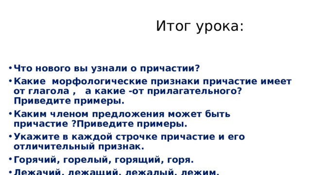  Итог урока: Что нового вы узнали о причастии? Какие морфологические признаки причастие имеет от глагола , а какие -от прилагательного? Приведите примеры. Каким членом предложения может быть причастие ?Приведите примеры. Укажите в каждой строчке причастие и его отличительный признак. Горячий, горелый, горящий, горя. Лежачий, лежащий, лежалый, лежим. 