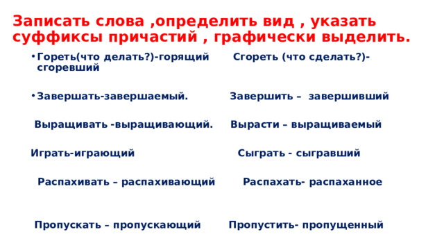 Записать слова ,определить вид , указать суффиксы причастий , графически выделить. Гореть(что делать?)-горящий Сгореть (что сделать?)-сгоревший  Завершать-завершаемый. Завершить – завершивший    Выращивать -выращивающий. Вырасти – выращиваемый  Играть-играющий Сыграть - сыгравший   Распахивать – распахивающий Распахать- распаханное    Пропускать – пропускающий Пропустить- пропущенный  