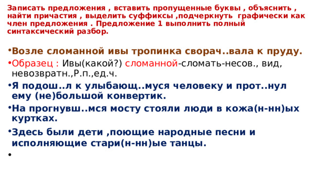 Записать предложения , вставить пропущенные буквы , объяснить , найти причастия , выделить суффиксы ,подчеркнуть графически как член предложения . Предложение 1 выполнить полный синтаксический разбор. Возле сломанной ивы тропинка сворач..вала к пруду. Образец : Ивы(какой?) сломанной -сломать-несов., вид, невозвратн.,Р.п.,ед.ч. Я подош..л к улыбающ..муся человеку и прот..нул ему (не)большой конвертик. На прогнувш..мся мосту стояли люди в кожа(н-нн)ых куртках. Здесь были дети ,поющие народные песни и исполняющие стари(н-нн)ые танцы. 