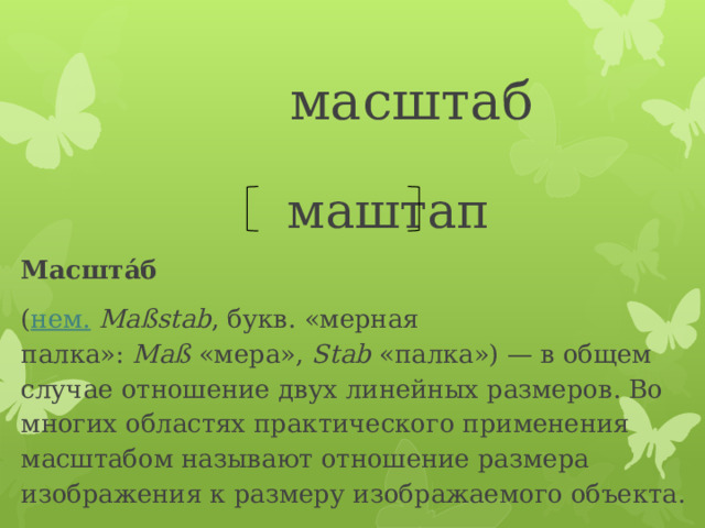  масштаб  маштап Масшта́б   ( нем.   Maßstab , букв. «мерная палка»:  Maß  «мера»,  Stab  «палка») — в общем случае отношение двух линейных размеров. Во многих областях практического применения масштабом называют отношение размера изображения к размеру изображаемого объекта. 