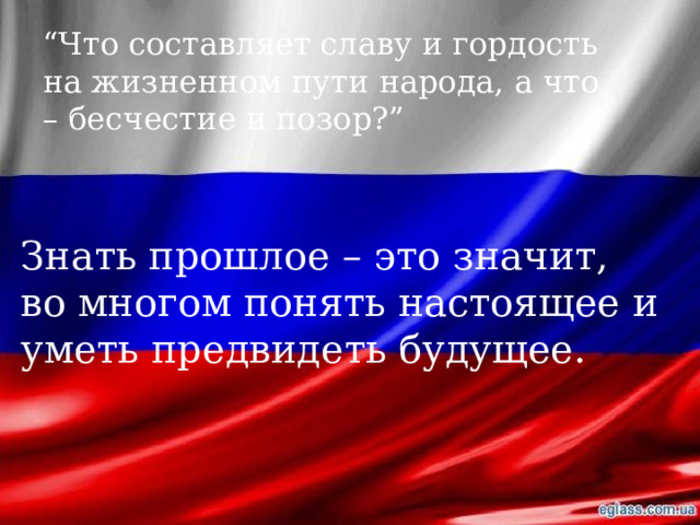 “ Что составляет славу и гордость на жизненном пути народа, а что – бесчестие и позор?” Знать прошлое – это значит, во многом понять настоящее и уметь предвидеть будущее. 