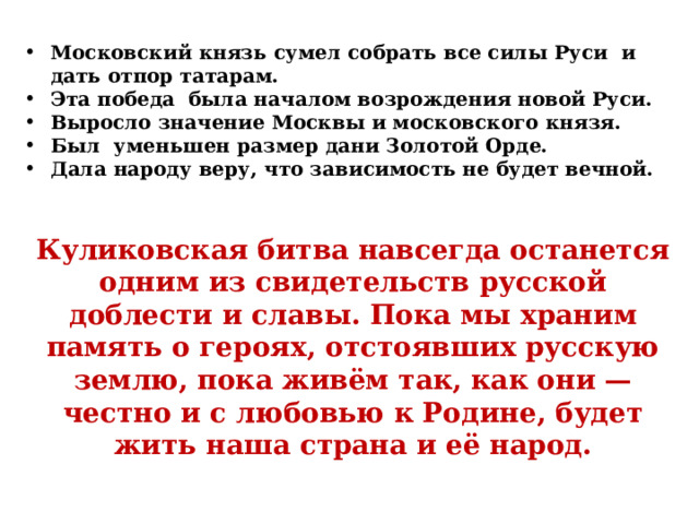 Московский князь сумел собрать все силы Руси и дать отпор татарам. Эта победа была началом возрождения новой Руси. Выросло значение Москвы и московского князя. Был уменьшен размер дани Золотой Орде. Дала народу веру, что зависимость не будет вечной. Куликовская битва навсегда останется одним из свидетельств русской доблести и славы. Пока мы храним память о героях, отстоявших русскую землю, пока живём так, как они — честно и с любовью к Родине, будет жить наша страна и её народ. 