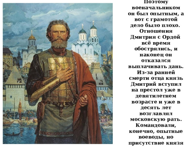  Юность Дмитрия Ивановича прошла в боях и походах. Поэтому военачальником он был опытным, а вот с грамотой дело было плохо. Отношения Дмитрия с Ордой всё время обострялись, и наконец он отказался выплачивать дань. Из-за ранней смерти отца князь Дмитрий вступил на престол уже в девятилетнем возрасте и уже в десять лет возглавлял московскую рать. Командовали, конечно, опытные воеводы, но присутствие князя поднимало дух воинов.   