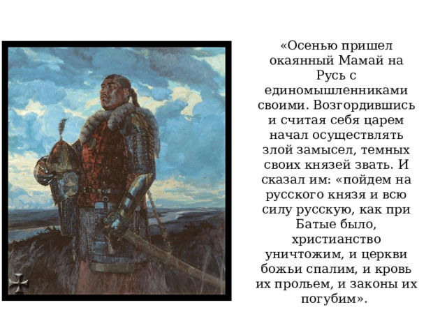 «Осенью пришел окаянный Мамай на Русь с единомышленниками своими. Возгордившись и считая себя царем начал осуществлять злой замысел, темных своих князей звать. И сказал им: «пойдем на русского князя и всю силу русскую, как при Батые было, христианство уничтожим, и церкви божьи спалим, и кровь их прольем, и законы их погубим».  