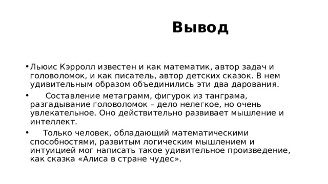  Вывод Льюис Кэрролл известен и как математик, автор задач и головоломок, и как писатель, автор детских сказок. В нем удивительным образом объединились эти два дарования.  Составление метаграмм, фигурок из танграма, разгадывание головоломок – дело нелегкое, но очень увлекательное. Оно действительно развивает мышление и интеллект.  Только человек, обладающий математическими способностями, развитым логическим мышлением и интуицией мог написать такое удивительное произведение, как сказка «Алиса в стране чудес». 