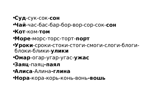 Суд -сук-сок- сон Чай -час-бас-бар-бор-вор-сор-сок- сон Кот -ком- том Море -морс-торс-торт- порт Уроки -сроки-стоки-стоги-смоги-слоги-блоги-блоки-блики- улики Омар -огар-угар-угас- ужас Заяц -паяц -паял Алиса -Алина -глина Нора -кора-корь-конь-вонь -вошь 