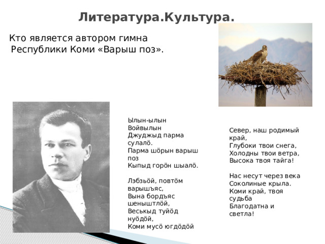 Литература.Культура. Кто является автором гимна Республики Коми «Варыш поз».       Ылын-ылын Войвылын  Джуджыд парма сулалӧ.  Парма шӧрын варыш поз  Кыпыд горӧн шыалӧ.   Лэбзьӧй, повтӧм варышъяс,  Вына бордъяс шеныштлӧй,  Веськыд туйӧд нуӧдӧй,  Коми мусö югдӧдӧй Север, наш родимый край,  Глубоки твои снега,  Холодны твои ветра,  Высока твоя тайга!   Нас несут через века  Соколиные крыла.  Коми край, твоя судьба  Благодатна и светла! 