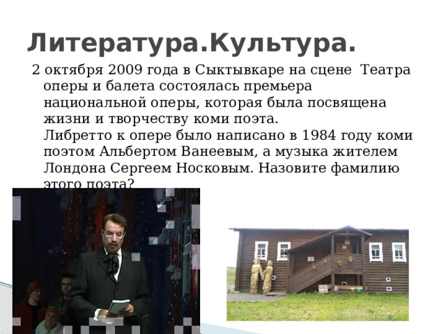 Литература.Культура. 2 октября 2009 года в Сыктывкаре на сцене Театра оперы и балета состоялась премьера национальной оперы, которая была посвящена жизни и творчеству коми поэта.  Либретто к опере было написано в 1984 году коми поэтом Альбертом Ванеевым, а музыка жителем Лондона Сергеем Носковым. Назовите фамилию этого поэта? 