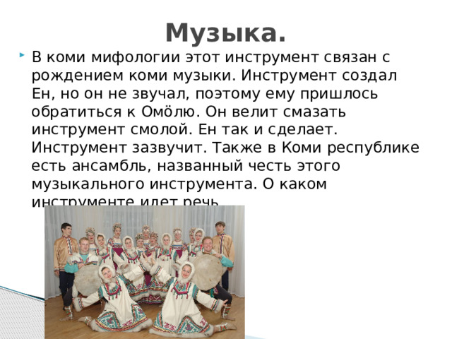 Музыка. В коми мифологии этот инструмент связан с рождением коми музыки. Инструмент создал Ен, но он не звучал, поэтому ему пришлось обратиться к Омӧлю. Он велит смазать инструмент смолой. Ен так и сделает. Инструмент зазвучит. Также в Коми республике есть ансамбль, названный честь этого музыкального инструмента. О каком инструменте идет речь. 