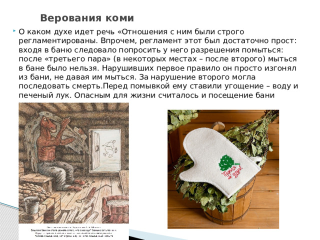  Верования коми О каком духе идет речь «Отношения с ним были строго регламентированы. Впрочем, регламент этот был достаточно прост: входя в баню следовало попросить у него разрешения помыться: после «третьего пара» (в некоторых местах – после второго) мыться в бане было нельзя. Нарушивших первое правило он просто изгонял из бани, не давая им мыться. За нарушение второго могла последовать смерть.Перед помывкой ему ставили угощение – воду и печеный лук. Опасным для жизни считалось и посещение бани ночью». 