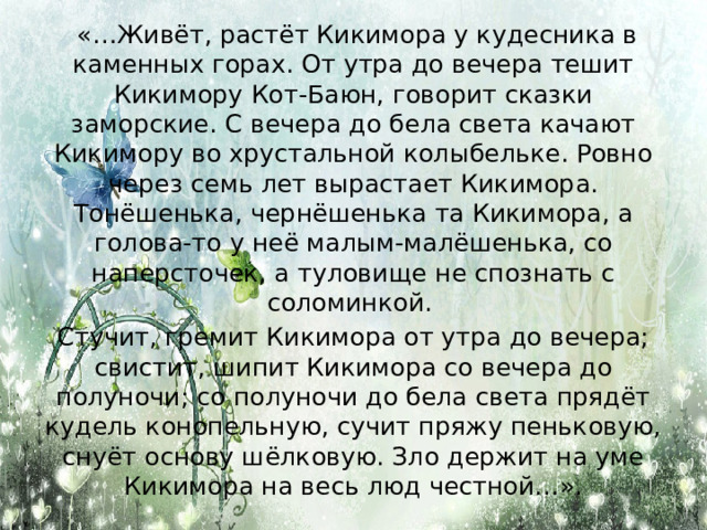   «…Живёт, растёт Кикимора у кудесника в каменных горах. От утра до вечера тешит Кикимору Кот-Баюн, говорит сказки заморские. С вечера до бела света качают Кикимору во хрустальной колыбельке. Ровно через семь лет вырастает Кикимора. Тонёшенька, чернёшенька та Кикимора, а голова-то у неё малым-малёшенька, со наперсточек, а туловище не спознать с соломинкой. Стучит, гремит Кикимора от утра до вечера; свистит, шипит Кикимора со вечера до полуночи; со полуночи до бела света прядёт кудель конопельную, сучит пряжу пеньковую, снуёт основу шёлковую. Зло держит на уме Кикимора на весь люд честной…». 