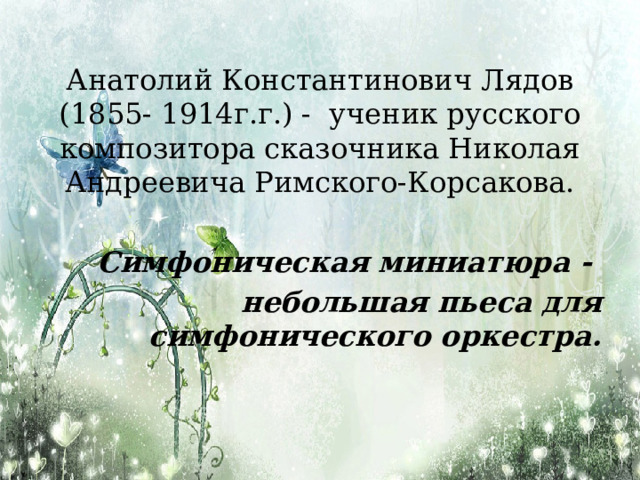 Анатолий Константинович Лядов (1855- 1914г.г.) -  ученик русского композитора сказочника Николая Андреевича Римского-Корсакова.  Симфоническая миниатюра - небольшая пьеса для симфонического оркестра. 