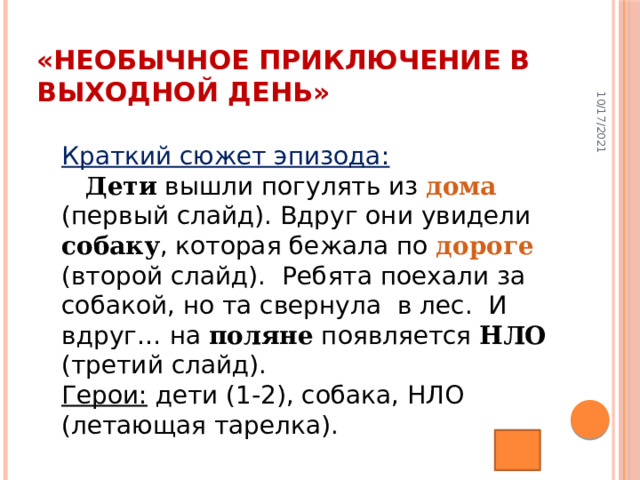 10/17/2021 «Необычное приключение в выходной день» Краткий сюжет эпизода:   Дети вышли погулять из дома (первый слайд). Вдруг они увидели собаку , которая бежала по дороге (второй слайд).   Ребята поехали за собакой, но та свернула   в лес.   И вдруг … на поляне появляется НЛО (третий слайд).  Герои: дети (1-2), собака, НЛО (летающая тарелка).