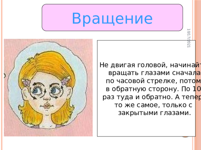 10/17/2021 Вращение Не двигая головой, начинайте вращать глазами сначала по часовой стрелке, потом в обратную сторону. По 10 раз туда и обратно. А теперь то же самое, только с закрытыми глазами.