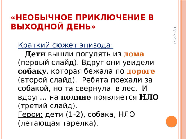 10/17/2021 «Необычное приключение в выходной день» Краткий сюжет эпизода:   Дети вышли погулять из дома (первый слайд). Вдруг они увидели собаку , которая бежала по дороге (второй слайд).   Ребята поехали за собакой, но та свернула   в лес.   И вдруг … на поляне появляется НЛО (третий слайд).  Герои: дети (1-2), собака, НЛО (летающая тарелка).