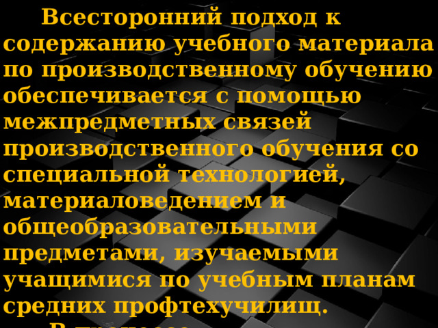  Всесторонний подход к содержанию учебного материала по производственному обучению обеспечивается с помощью межпредметных связей производственного обучения со специальной технологией, материаловедением и общеобразовательными предметами, изучаемыми учащимися по учебным планам средних профтехучилищ.  В процессе производственного обучения осуществляется связь практики с теорией.  